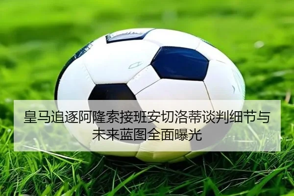 皇马追逐阿隆索接班安切洛蒂谈判细节与未来蓝图全面曝光