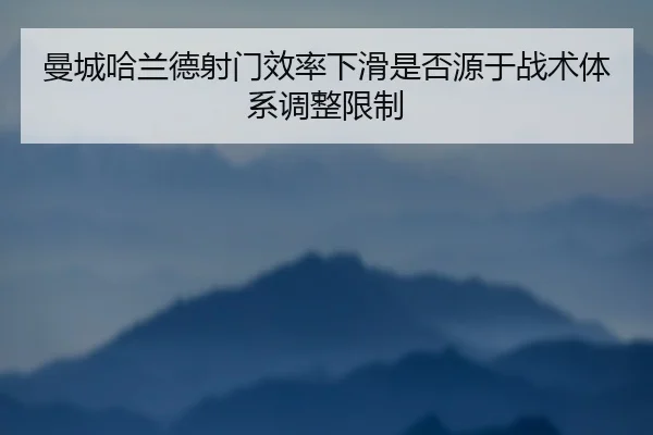 曼城哈兰德射门效率下滑是否源于战术体系调整限制