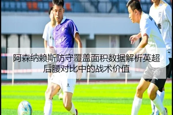 阿森纳赖斯防守覆盖面积数据解析英超后腰对比中的战术价值