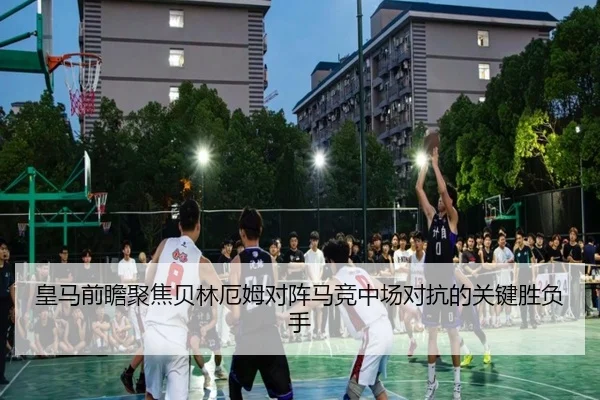 皇马前瞻聚焦贝林厄姆对阵马竞中场对抗的关键胜负手