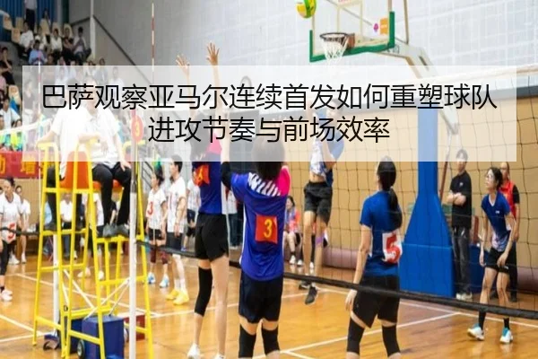 巴萨观察亚马尔连续首发如何重塑球队进攻节奏与前场效率