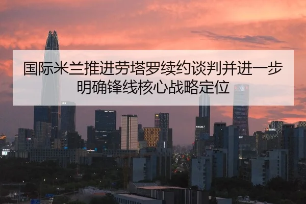 国际米兰推进劳塔罗续约谈判并进一步明确锋线核心战略定位