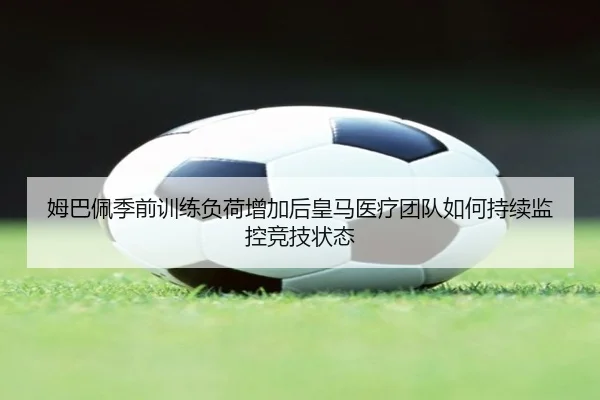 姆巴佩季前训练负荷增加后皇马医疗团队如何持续监控竞技状态